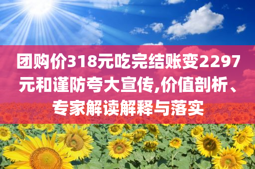 團(tuán)購價(jià)318元吃完結(jié)賬變2297元和謹(jǐn)防夸大宣傳,價(jià)值剖析、專家解讀解釋與落實(shí)