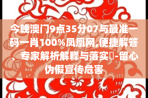今晚澳門9點(diǎn)35分07與最準(zhǔn)一碼一肖100%鳳凰網(wǎng),便捷解答、專家解析解釋與落實(shí)?-留心偽假宣傳危害