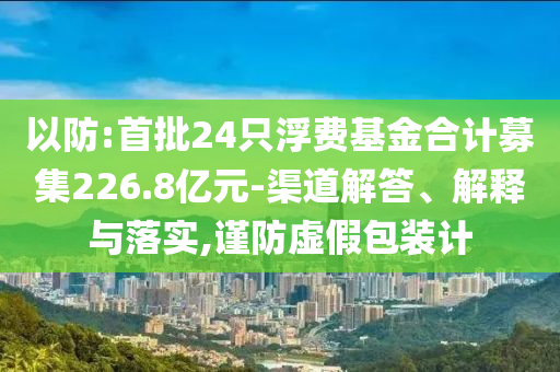 以防:首批24只浮費(fèi)基金合計(jì)募集226.8億元-渠道解答、解釋與落實(shí),謹(jǐn)防虛假包裝計(jì)