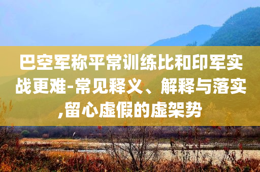 巴空軍稱平常訓(xùn)練比和印軍實(shí)戰(zhàn)更難-常見釋義、解釋與落實(shí),留心虛假的虛架勢