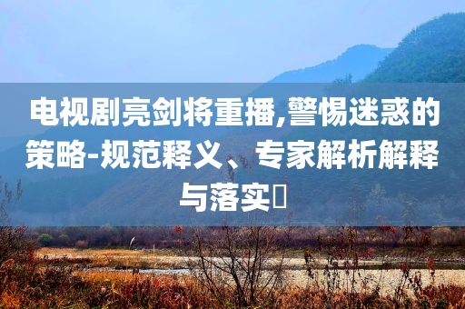 電視劇亮劍將重播,警惕迷惑的策略-規(guī)范釋義、專家解析解釋與落實?