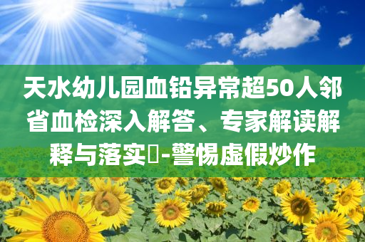 天水幼兒園血鉛異常超50人鄰省血檢深入解答、專家解讀解釋與落實?-警惕虛假炒作