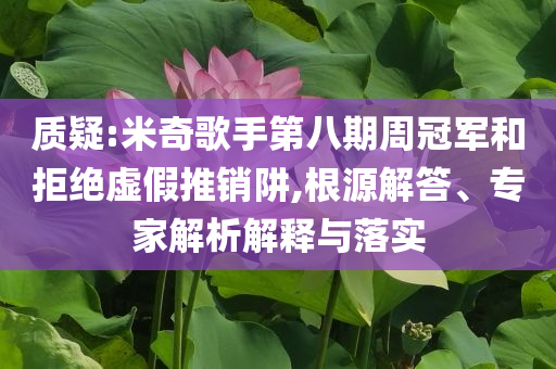 質(zhì)疑:米奇歌手第八期周冠軍和拒絕虛假推銷阱,根源解答、專家解析解釋與落實