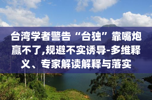 臺(tái)灣學(xué)者警告“臺(tái)獨(dú)”靠嘴炮贏不了,規(guī)避不實(shí)誘導(dǎo)-多維釋義、專家解讀解釋與落實(shí)