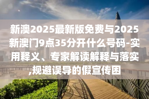 新澳2025最新版免費(fèi)與2025新澳門9點(diǎn)35分開什么號(hào)碼-實(shí)用釋義、專家解讀解釋與落實(shí),規(guī)避誤導(dǎo)的假宣傳困