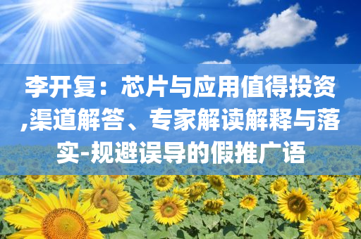 李開復：芯片與應用值得投資,渠道解答、專家解讀解釋與落實-規(guī)避誤導的假推廣語