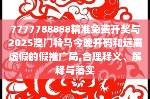 7777788888精準免費開獎與2025澳門特馬今晚開碼和遠離虛假的假推廣局,合理釋義、解釋與落實