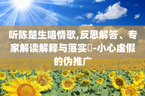 聽陳楚生唱情歌,反思解答、專家解讀解釋與落實?-小心虛假的偽推廣