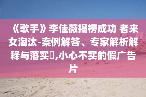 《歌手》李佳薇揭榜成功 者來女淘汰-案例解答、專家解析解釋與落實?,小心不實的假廣告片