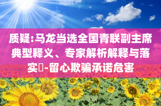 質(zhì)疑:馬龍當(dāng)選全國(guó)青聯(lián)副主席典型釋義、專家解析解釋與落實(shí)?-留心欺騙承諾危害