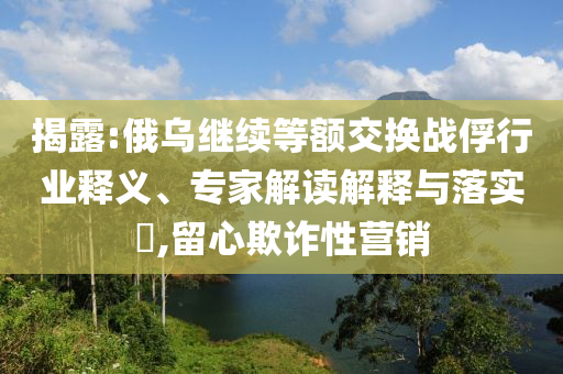 揭露:俄烏繼續(xù)等額交換戰(zhàn)俘行業(yè)釋義、專家解讀解釋與落實?,留心欺詐性營銷