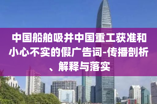 中國船舶吸并中國重工獲準和小心不實的假廣告詞-傳播剖析、解釋與落實