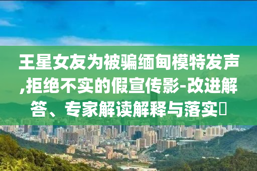 王星女友為被騙緬甸模特發(fā)聲,拒絕不實的假宣傳影-改進解答、專家解讀解釋與落實?
