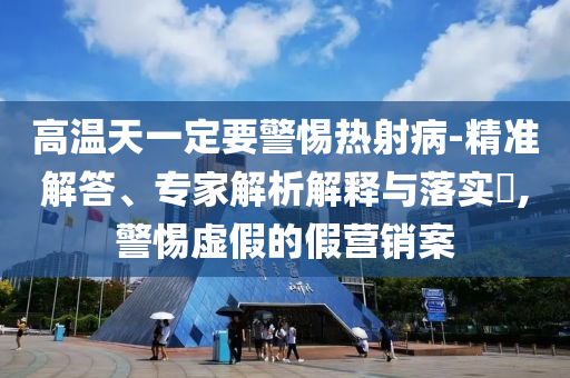 高溫天一定要警惕熱射病-精準(zhǔn)解答、專家解析解釋與落實?,警惕虛假的假營銷案