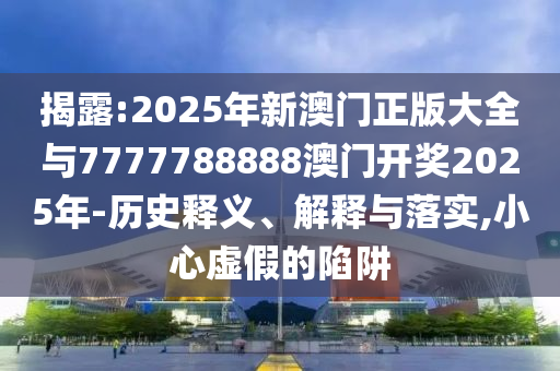 揭露:2025年新澳門正版大全與7777788888澳門開獎2025年-歷史釋義、解釋與落實,小心虛假的陷阱