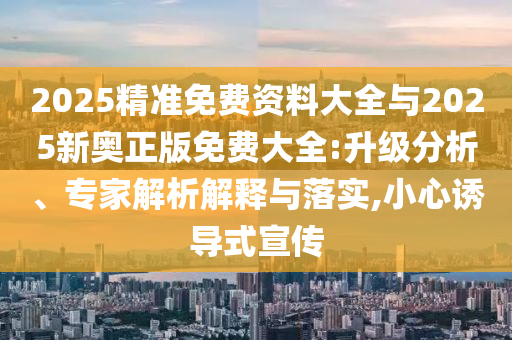 2025精準(zhǔn)免費(fèi)資料大全與2025新奧正版免費(fèi)大全:升級(jí)分析、專家解析解釋與落實(shí),小心誘導(dǎo)式宣傳