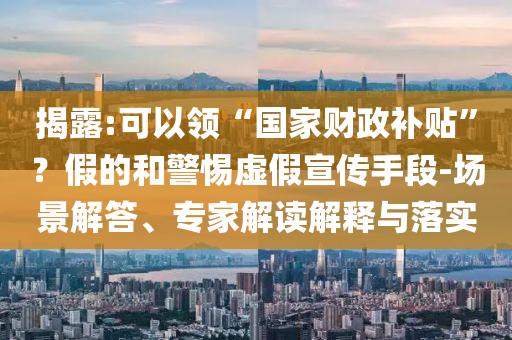 揭露:可以領(lǐng)“國(guó)家財(cái)政補(bǔ)貼”？假的和警惕虛假宣傳手段-場(chǎng)景解答、專家解讀解釋與落實(shí)