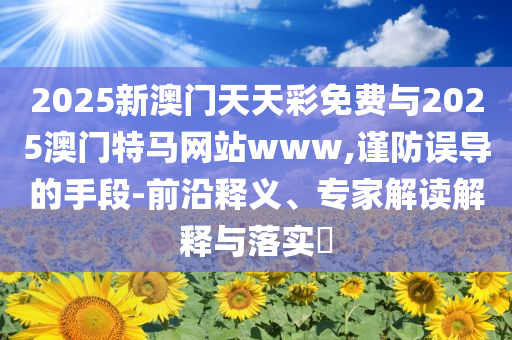 2025新澳門天天彩免費與2025澳門特馬網(wǎng)站www,謹(jǐn)防誤導(dǎo)的手段-前沿釋義、專家解讀解釋與落實?