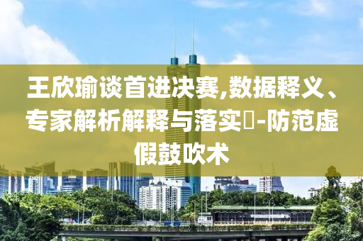 王欣瑜談首進決賽,數(shù)據(jù)釋義、專家解析解釋與落實?-防范虛假鼓吹術(shù)