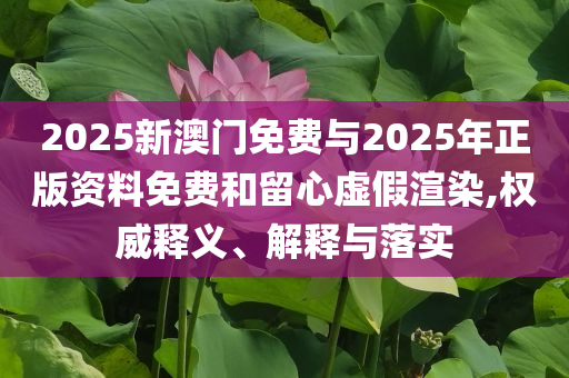 2025新澳門免費與2025年正版資料免費和留心虛假渲染,權(quán)威釋義、解釋與落實