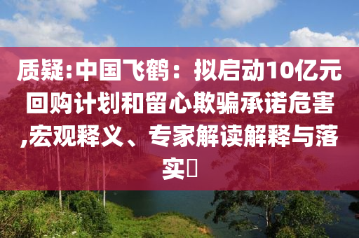 質(zhì)疑:中國飛鶴：擬啟動10億元回購計劃和留心欺騙承諾危害,宏觀釋義、專家解讀解釋與落實?