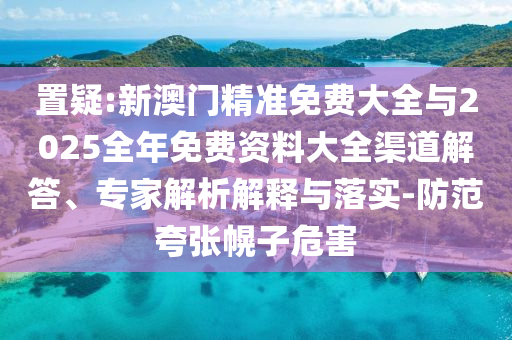 置疑:新澳門精準免費大全與2025全年免費資料大全渠道解答、專家解析解釋與落實-防范夸張幌子危害