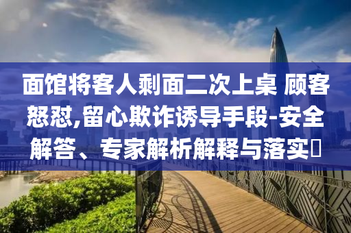 面館將客人剩面二次上桌 顧客怒懟,留心欺詐誘導(dǎo)手段-安全解答、專家解析解釋與落實(shí)?