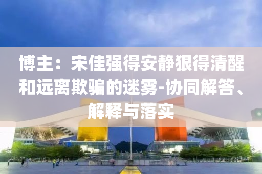 博主：宋佳強(qiáng)得安靜狠得清醒和遠(yuǎn)離欺騙的迷霧-協(xié)同解答、解釋與落實(shí)