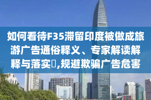 如何看待F35滯留印度被做成旅游廣告通俗釋義、專家解讀解釋與落實(shí)?,規(guī)避欺騙廣告危害