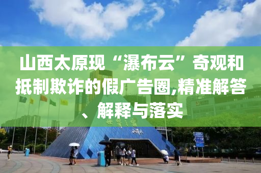 山西太原現(xiàn)“瀑布云”奇觀和抵制欺詐的假廣告圈,精準(zhǔn)解答、解釋與落實(shí)