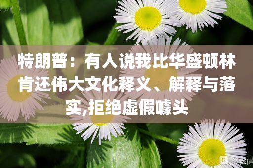 特朗普：有人說我比華盛頓林肯還偉大文化釋義、解釋與落實(shí),拒絕虛假噱頭