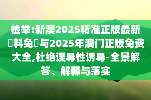 檢舉:新澳2025精準正版最新資料免費與2025年澳門正版免費大全,杜絕誤導性誘導-全景解答、解釋與落實