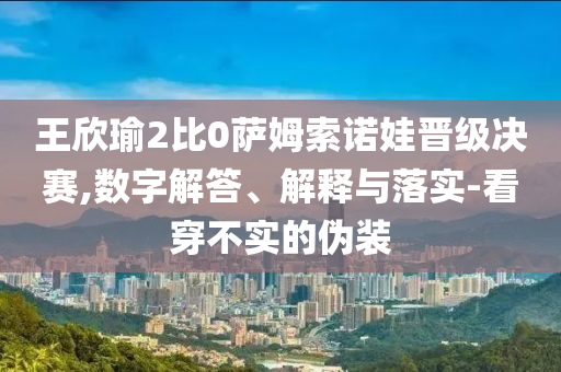 王欣瑜2比0薩姆索諾娃晉級(jí)決賽,數(shù)字解答、解釋與落實(shí)-看穿不實(shí)的偽裝