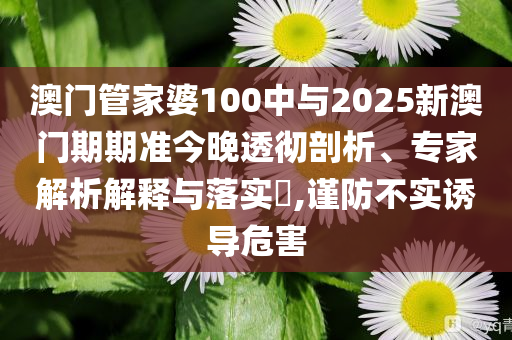 澳門管家婆100中與2025新澳門期期準今晚透徹剖析、專家解析解釋與落實?,謹防不實誘導(dǎo)危害
