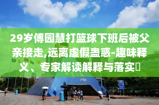 29歲傅園慧打籃球下班后被父親接走,遠離虛假蠱惑-趣味釋義、專家解讀解釋與落實?