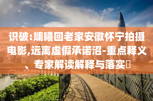 識(shí)破:斕曦回老家安徽懷寧拍攝電影,遠(yuǎn)離虛假承諾沼-重點(diǎn)釋義、專(zhuān)家解讀解釋與落實(shí)?