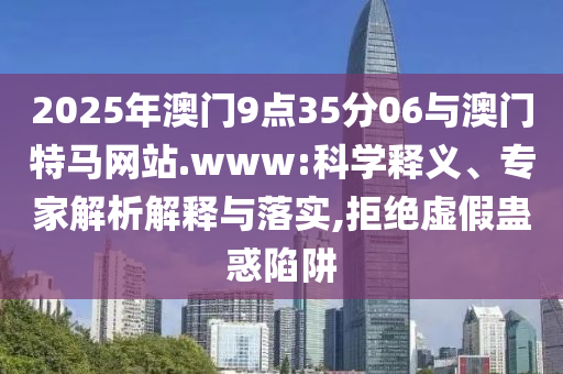 2025年澳門9點(diǎn)35分06與澳門特馬網(wǎng)站.www:科學(xué)釋義、專家解析解釋與落實(shí),拒絕虛假蠱惑陷阱