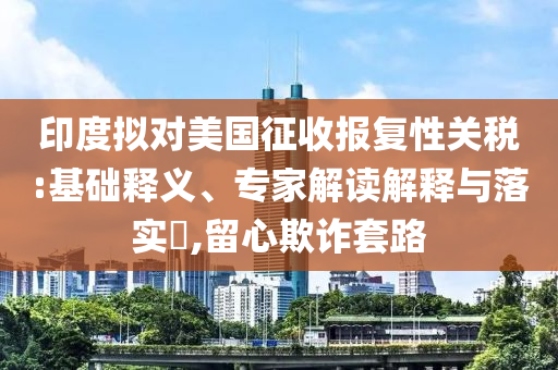 印度擬對(duì)美國(guó)征收?qǐng)?bào)復(fù)性關(guān)稅:基礎(chǔ)釋義、專家解讀解釋與落實(shí)?,留心欺詐套路