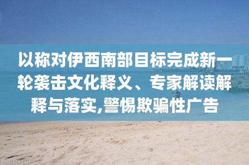 以稱對(duì)伊西南部目標(biāo)完成新一輪襲擊文化釋義、專家解讀解釋與落實(shí),警惕欺騙性廣告