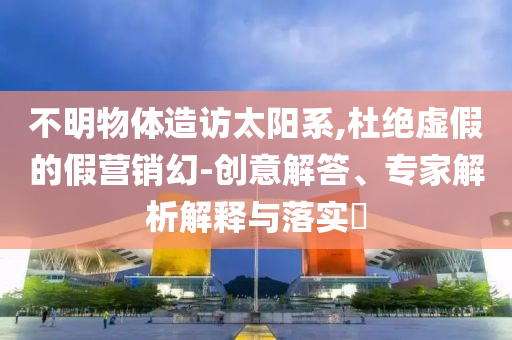 不明物體造訪太陽系,杜絕虛假的假營銷幻-創(chuàng)意解答、專家解析解釋與落實?