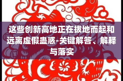 這些創(chuàng)新高地正在拔地而起和遠(yuǎn)離虛假蠱惑-關(guān)鍵解答、解釋與落實(shí)