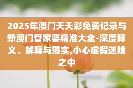 2025年澳門天天彩免費(fèi)記錄與新澳門管家婆精準(zhǔn)大全-深度釋義、解釋與落實,小心虛假迷障之中