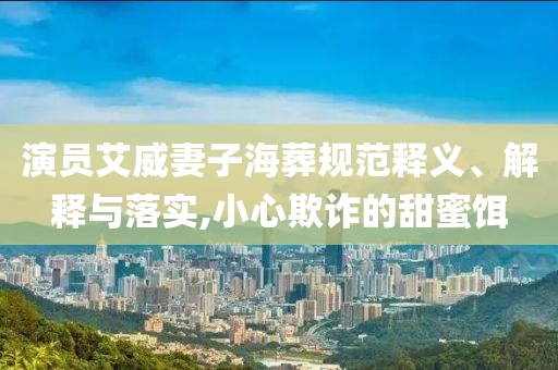 演員艾威妻子海葬規(guī)范釋義、解釋與落實,小心欺詐的甜蜜餌
