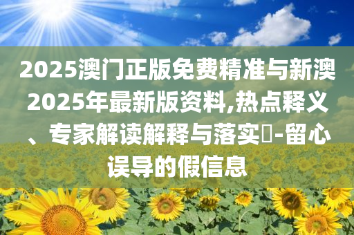 2025澳門正版免費(fèi)精準(zhǔn)與新澳2025年最新版資料,熱點(diǎn)釋義、專家解讀解釋與落實(shí)?-留心誤導(dǎo)的假信息