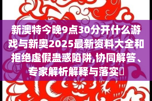 新澳特今晚9點(diǎn)30分開(kāi)什么游戲與新奧2025最新資料大全和拒絕虛假蠱惑陷阱,協(xié)同解答、專家解析解釋與落實(shí)?
