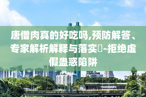 唐僧肉真的好吃嗎,預(yù)防解答、專家解析解釋與落實(shí)?-拒絕虛假蠱惑陷阱