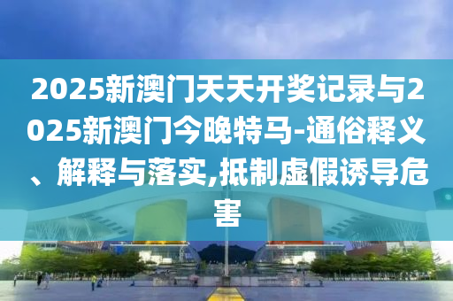 2025新澳門天天開獎(jiǎng)記錄與2025新澳門今晚特馬-通俗釋義、解釋與落實(shí),抵制虛假誘導(dǎo)危害