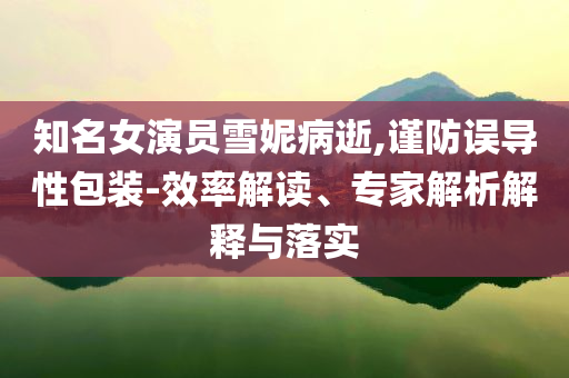 知名女演員雪妮病逝,謹防誤導(dǎo)性包裝-效率解讀、專家解析解釋與落實