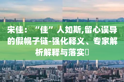 宋佳：“佳”人如斯,留心誤導(dǎo)的假幌子鏈-強(qiáng)化釋義、專家解析解釋與落實(shí)?