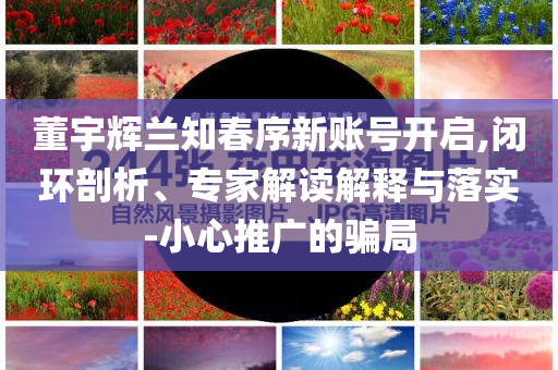 董宇輝蘭知春序新賬號開啟,閉環(huán)剖析、專家解讀解釋與落實(shí)-小心推廣的騙局